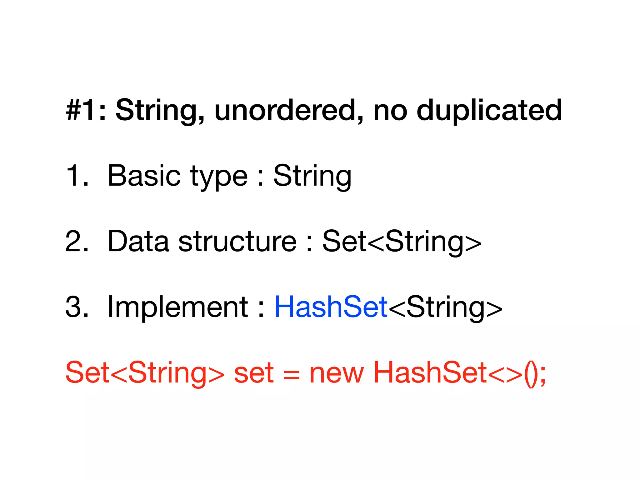#1: String, unordered, no duplicated
1. Basic type : String

2. Data structure : Set<String>

3. Implement : HashSet<String>

Set<String> set = new HashSet<>();
 