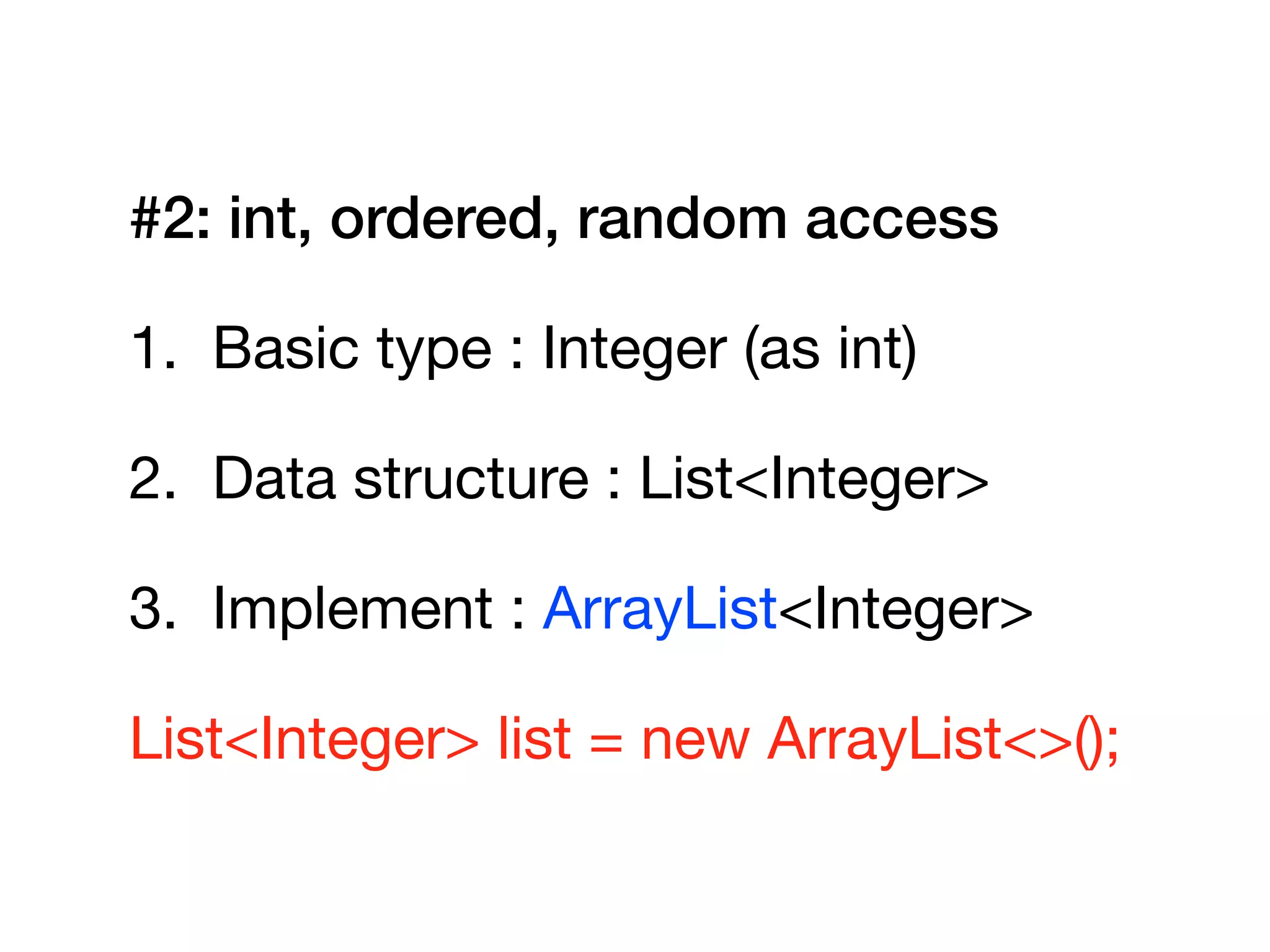 #2: int, ordered, random access
1. Basic type : Integer (as int)

2. Data structure : List<Integer>

3. Implement : ArrayList<Integer>

List<Integer> list = new ArrayList<>();
 