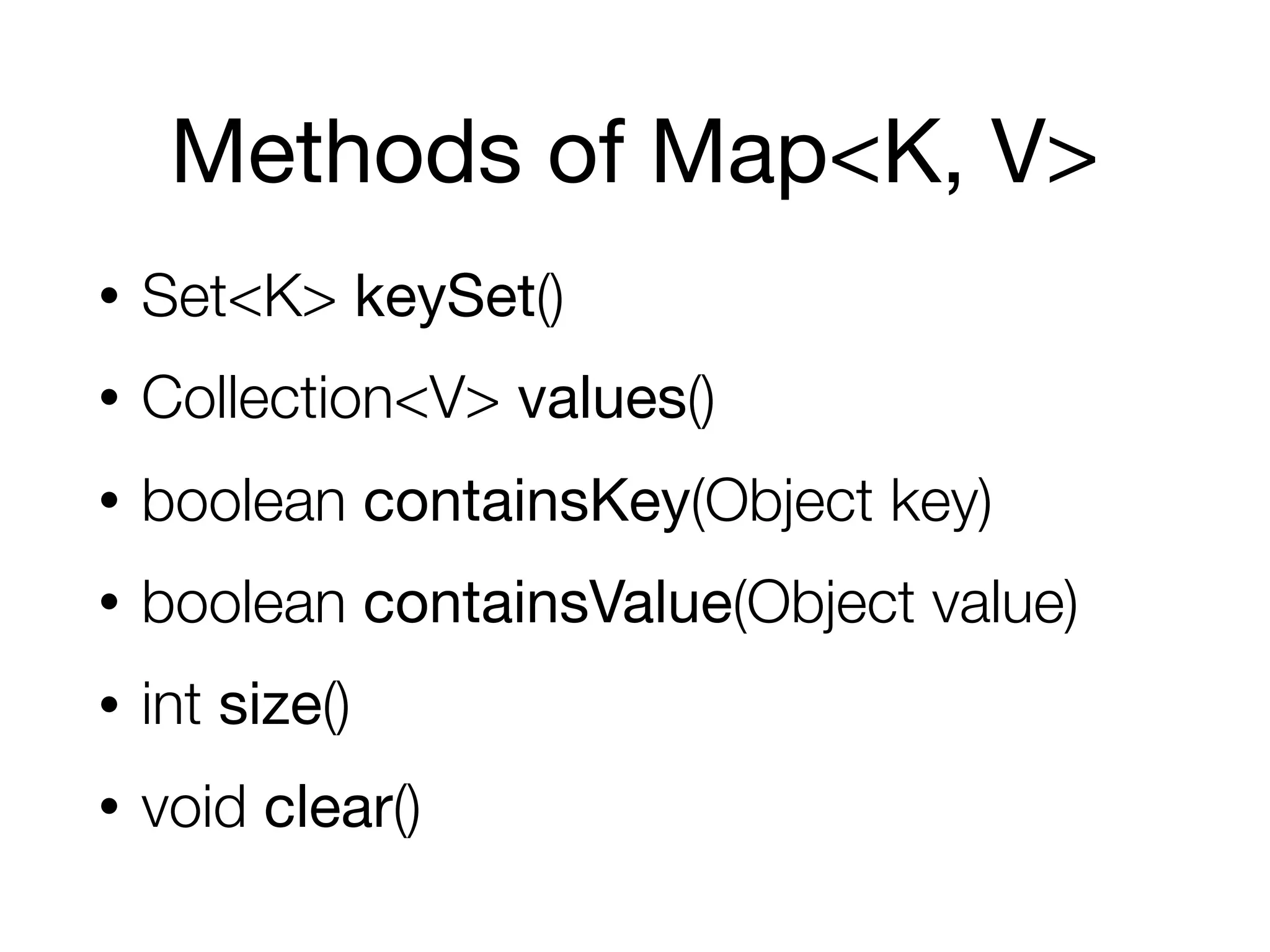 Methods of Map<K, V>
• Set<K> keySet()
• Collection<V> values()
• boolean containsKey(Object key)
• boolean containsValue(Object value)
• int size()
• void clear()
 