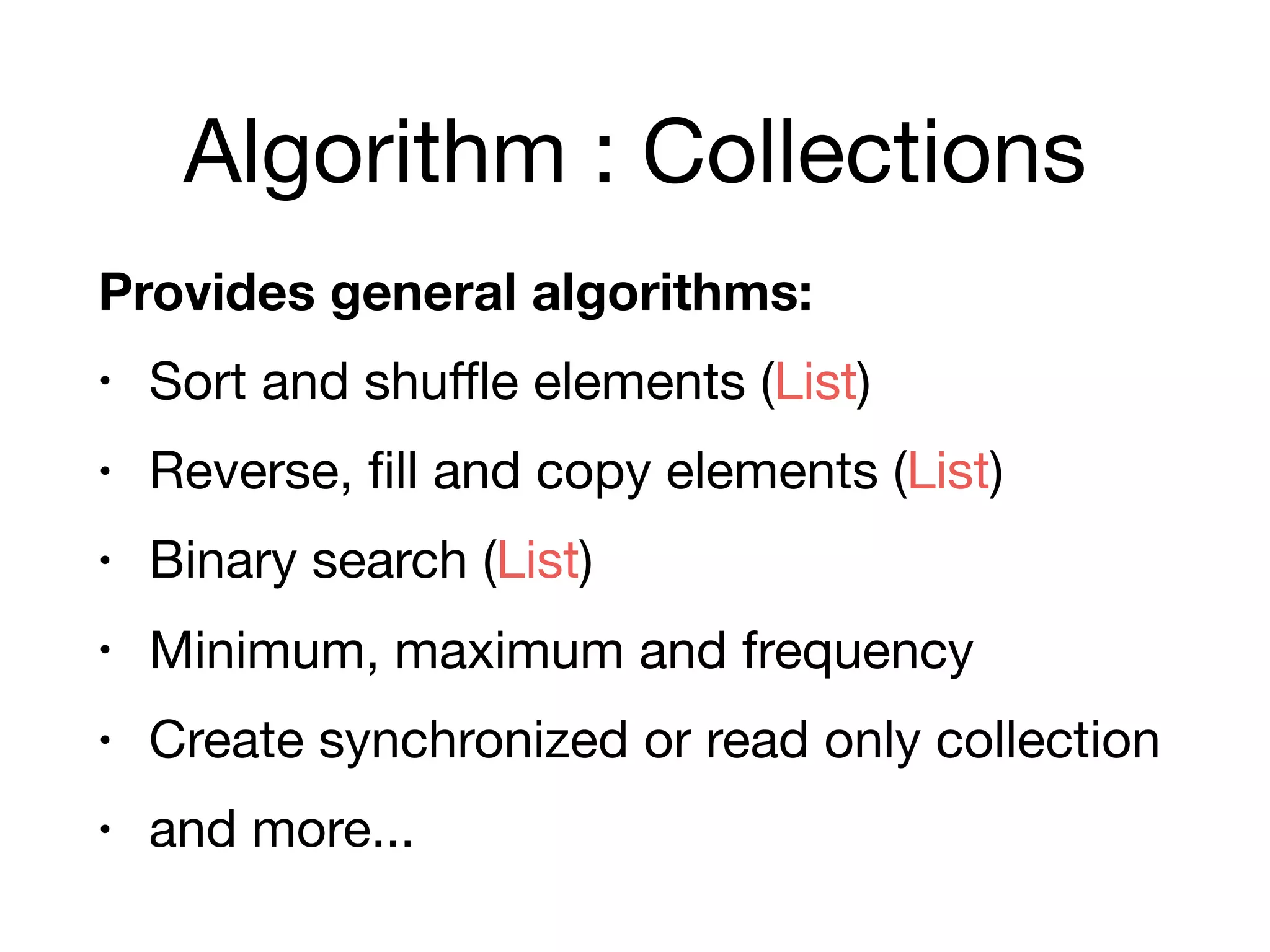 Algorithm : Collections
Provides general algorithms:
• Sort and shuﬄe elements (List)

• Reverse, fill and copy elements (List)

• Binary search (List)

• Minimum, maximum and frequency

• Create synchronized or read only collection

• and more...
 