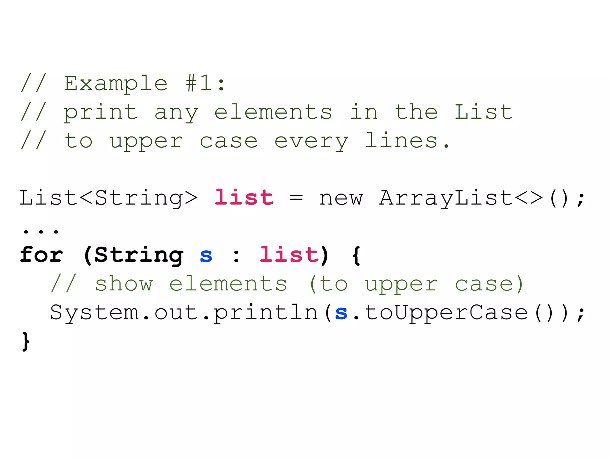 // Example #1:
// print any elements in the List
// to upper case every lines.
List<String> list = new ArrayList<>();
...
for (String s : list) {
// show elements (to upper case)
System.out.println(s.toUpperCase());
}
 