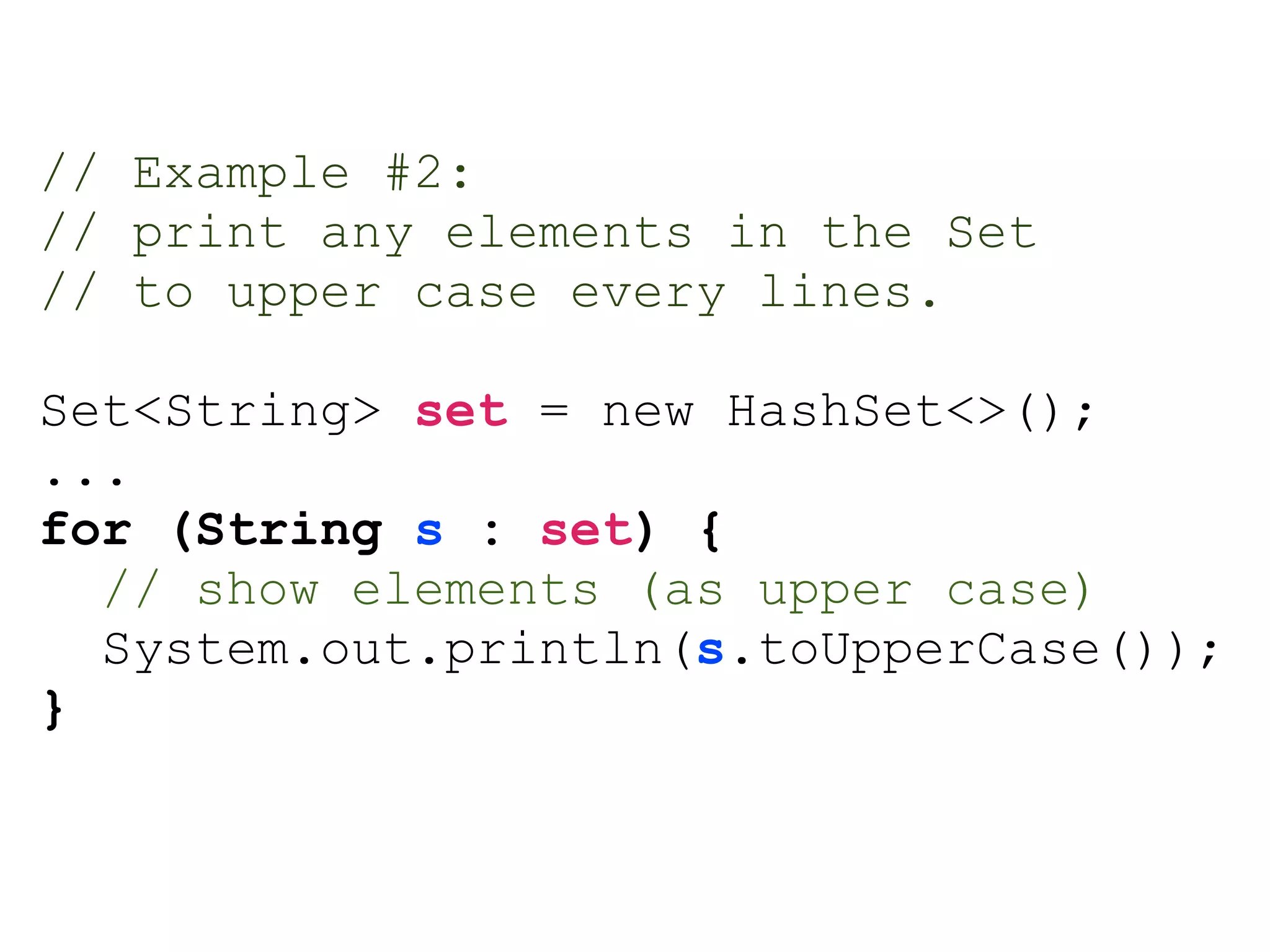 // Example #2:
// print any elements in the Set
// to upper case every lines.
Set<String> set = new HashSet<>();
...
for (String s : set) {
// show elements (as upper case)
System.out.println(s.toUpperCase());
}
 