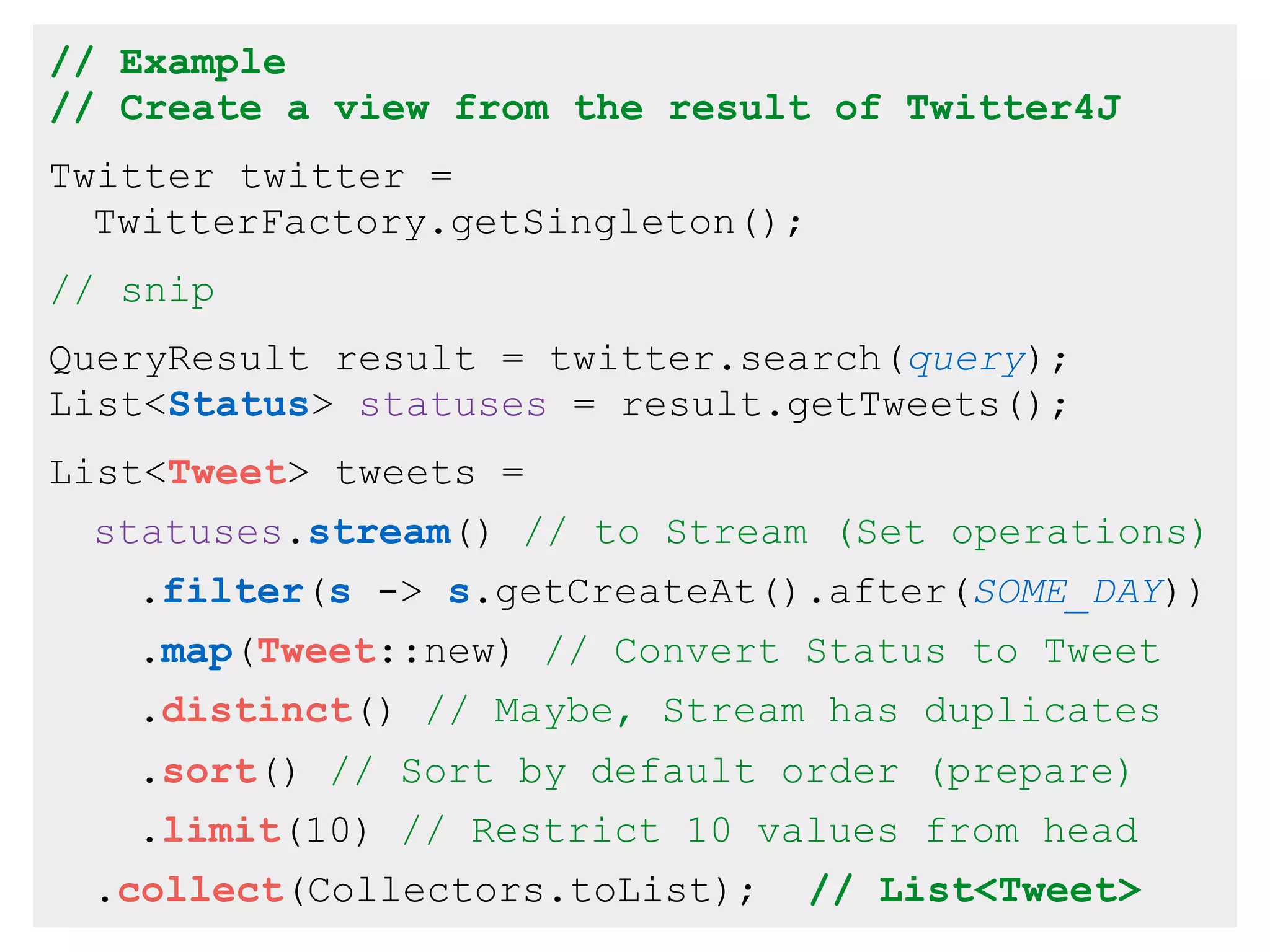 // Example
// Create a view from the result of Twitter4J
Twitter twitter =
TwitterFactory.getSingleton();
// snip
QueryResult result = twitter.search(query);
List<Status> statuses = result.getTweets();
List<Tweet> tweets =
statuses.stream() // to Stream (Set operations)
.filter(s -> s.getCreateAt().after(SOME_DAY))
.map(Tweet::new) // Convert Status to Tweet
.distinct() // Maybe, Stream has duplicates
.sort() // Sort by default order (prepare)
.limit(10) // Restrict 10 values from head
.collect(Collectors.toList); // List<Tweet>
 