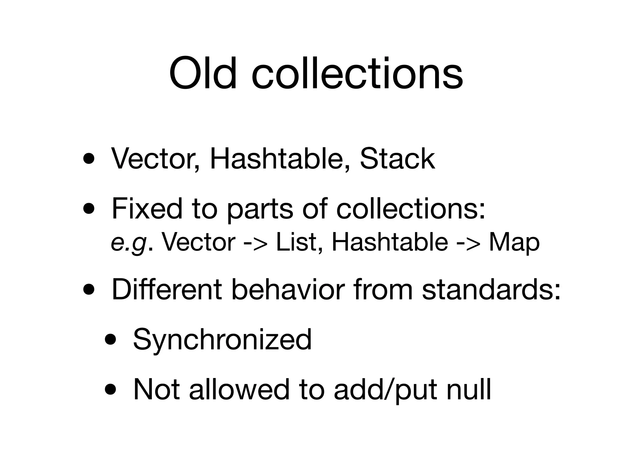 Old collections
• Vector, Hashtable, Stack

• Fixed to parts of collections: 
e.g. Vector -> List, Hashtable -> Map

• Diﬀerent behavior from standards:

• Synchronized

• Not allowed to add/put null
 