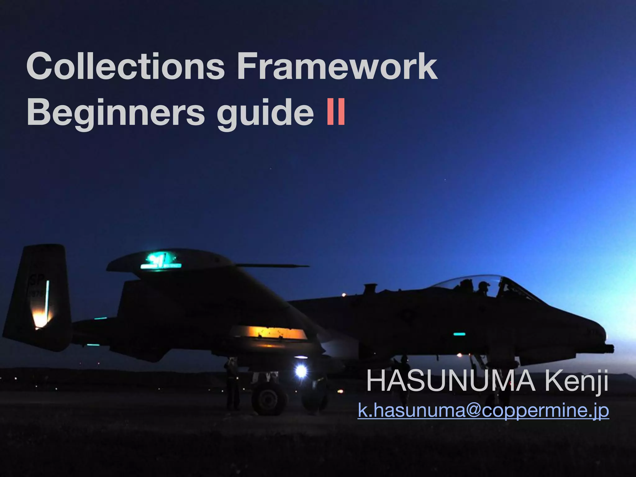 Collections Framework
Beginners guide II
HASUNUMA Kenji

k.hasunuma@coppermine.jp
 