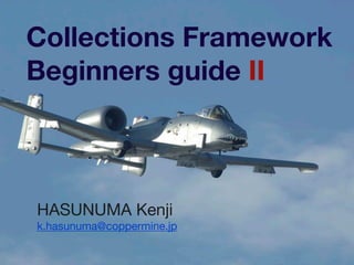 Collections Framework
Beginners guide II
HASUNUMA Kenji

k.hasunuma@coppermine.jp
 