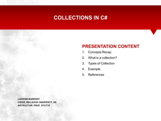 COLLECTIONS IN C#




                                     PRESENTATION CONTENT
                                     1.   Concepts Recap
                                     2.   What is a collection?
                                     3.   Types of Collection
                                     4.   Example
                                     5.   References




LAKSHMI MAREDDY
CIS525, BELLEVUE UNIVERSITY, NE
INSTRUCTOR: PROF. STUTTE
 