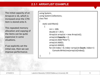 2.3.1 ARRAYLIST EXAMPLE


The initial capacity of an            using System;
ArrayList is 16, which is             using System.Collections;
increased once the 17th               class Test
item is stored onto it.               {
                                          static void Main()
                                            {
This repeated memory                              int i = 100;
allocation and copying of                         double d = 20.5;
the items can be quite                            ArrayList arrayList = new ArrayList();
expensive in some                                 arrayList.Capacity = 2;
situations.                                       arrayList.Add(“Peter");
                                                  arrayList.Add(i);
If we explicitly set the                          arrayList.Add(d);
                                                  for (int index = 0; index <arrayList.Count; index++)
initial size, then we can
                                                       Console.WriteLine(arrayList[index]);
improve performance.                              }
                                       }




 2/10/2013                   Lakshmi Mareddy CIS525 Bellevue University NE                      11
 