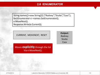 2.6 IENUMERATOR


        String names[]=new String[2] {”Rodney”,”Stutte”,”Cass”};
        for(IEnumerator e =names.GetEnumerator();
        e.MoveNext();
        Response.Write(e.Current));


                                                              Output:
             CURRENT, MOVENEXT, RESET                         Rodney
                                                               Stutte
                                                                Cass

            Moves explicitly through the list
                   Via e.MoveNext();




2/10/2013                  Lakshmi Mareddy CIS525 Bellevue University NE   15
 