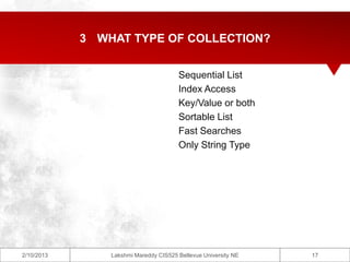 3 WHAT TYPE OF COLLECTION?


                                       Sequential List
                                       Index Access
                                       Key/Value or both
                                       Sortable List
                                       Fast Searches
                                       Only String Type




2/10/2013       Lakshmi Mareddy CIS525 Bellevue University NE   17
 