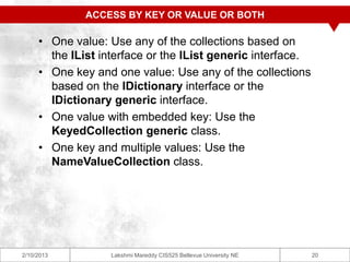 ACCESS BY KEY OR VALUE OR BOTH

     • One value: Use any of the collections based on
       the IList interface or the IList generic interface.
     • One key and one value: Use any of the collections
       based on the IDictionary interface or the
       IDictionary generic interface.
     • One value with embedded key: Use the
       KeyedCollection generic class.
     • One key and multiple values: Use the
       NameValueCollection class.




2/10/2013          Lakshmi Mareddy CIS525 Bellevue University NE   20
 