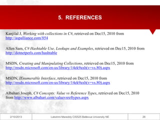 5. REFERENCES

Kanjilal J, Working with collections in C#, retrieved on Dec15, 2010 from
http://aspalliance.com/854

Allen Sam, C# Hashtable Use, Lookups and Examples, retrieved on Dec15, 2010 from
http://dotnetperls.com/hashtable

MSDN, Creating and Manipulating Collections, retrieved on Dec15, 2010 from
http://msdn.microsoft.com/en-us/library/14ek9axh(v=vs.80).aspx

MSDN, IEnumerable Interface, retrieved on Dec15, 2010 from
http://msdn.microsoft.com/en-us/library/14ek9axh(v=vs.80).aspx

Albahari Joseph, C# Concepts: Value vs Reference Types, retrieved on Dec15, 2010
from http://www.albahari.com/valuevsreftypes.aspx



  2/10/2013                Lakshmi Mareddy CIS525 Bellevue University NE           26
 