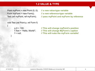 1.2 VALUE & TYPE

 Point myPoint = new Point (0, 0);       // a new value-type variable
 Form myForm = new Form();               // a new reference-type variable
 Test (ref myPoint, ref myForm);         // pass myPoint and myForm by reference

 void Test (ref Point p, ref Form f)
 {
        p.X = 100;                       // This will change myPoint’s position
        f.Text = “Hello, World!”;        // This will change MyForm’s caption
        f = null;                        // This will nuke the myForm variable!
     }




2/10/2013                  Lakshmi Mareddy CIS525 Bellevue University NE           4
 