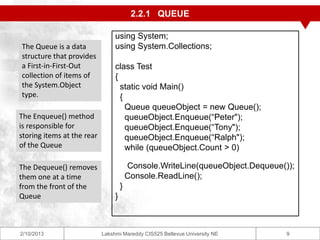 2.2.1 QUEUE

                                 using System;
The Queue is a data              using System.Collections;
structure that provides
a First-in-First-Out             class Test
collection of items of           {
the System.Object                  static void Main()
type.                              {
                                     Queue queueObject = new Queue();
The Enqueue() method                 queueObject.Enqueue(“Peter");
is responsible for                   queueObject.Enqueue(“Tony");
storing items at the rear            queueObject.Enqueue(“Ralph");
of the Queue                         while (queueObject.Count > 0)

The Dequeue() removes                    Console.WriteLine(queueObject.Dequeue());
them one at a time                       Console.ReadLine();
from the front of the                }
Queue                            }



2/10/2013                   Lakshmi Mareddy CIS525 Bellevue University NE       9
 