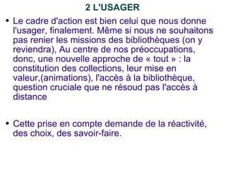 2 L'USAGER Le cadre d'action est bien celui que nous donne l'usager, finalement. Même si nous ne souhaitons pas renier les missions des bibliothèques (on y reviendra), Au centre de nos préoccupations, donc, une nouvelle approche de « tout » : la constitution des collections, leur mise en valeur,(animations), l'accès à la bibliothèque, question cruciale que ne résoud pas l'accès à distance Cette prise en compte demande de la réactivité, des choix, des savoir-faire. 