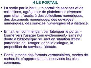 4 LE PORTAIL La sortie par le haut : un portail de services et de collections, agrégateur de plateformes diverses permettant l'accès à des collections numériques, des documents numériques, des ouvrages numériques, des services numériques et à distance. En fait, en commençant par fabriquer le portail -  tourné vers l'usager bien évidemment,- sans nul doute a bibliothèque se  met en situation d'être partenaire de l'usager, dans le dialogue, la proposition de services, l'écoute. Portail proche des formats vernaculaires, modes de recherche s'apparentant aux services les plus communs. 