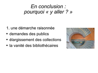 En conclusion :  pourquoi « y aller ? »  1. une démarche raisonnée demandes des publics élargissement des collections la vanité des bibliothécaires 