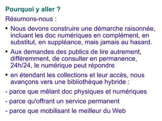 Pourquoi y aller ? Résumons-nous : Nous devons construire une démarche raisonnée, incluant les doc numériques en complément, en substitut, en suppléance, mais jamais au hasard. Aux demandes des publics de lire autrement, différemment, de consulter en permanence, 24h/24, le numérique peut répondre en étendant les collections et leur accès, nous avançons vers une bibliothèque hybride : - parce que mêlant doc physiques et numériques - parce qu'offrant un service permanent - parce que mobilisant le meilleur du Web 