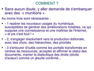 COMMENT ? Sans aucun doute, y aller demande de s'embarquer avec des  « munitions » Au moins trois sont nécessaires :  - 1 repérer les nouveaux usages du numérique, susceptibles de générer des améliorations notables, ce qui suppose une connaissance et une maîtrise de l'Internet, « et pis c'est tout ! » - 2, s'engager résolument vers la production éditoriale, avec des choix, des hiérarchies, des priorités - 3 s'entourer d'outils comme les portails transformés en centres de ressources, accepter et affirmer le statut des documents, manier la dialectique des droits (droits d'auteur) comme un jésuite confirmé... 