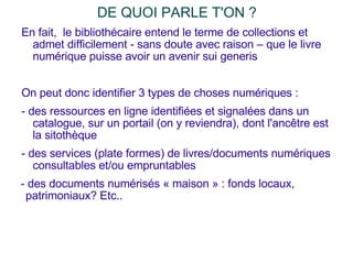 DE QUOI PARLE T'ON ?  En fait,  le bibliothécaire entend le terme de collections et admet difficilement - sans doute avec raison – que le livre numérique puisse avoir un avenir sui generis On peut donc identifier 3 types de choses numériques : - des ressources en ligne identifiées et signalées dans un catalogue, sur un portail (on y reviendra), dont l'ancêtre est la sitothèque - des services (plate formes) de livres/documents numériques consultables et/ou empruntables - des documents numérisés « maison » : fonds locaux, patrimoniaux? Etc.. 