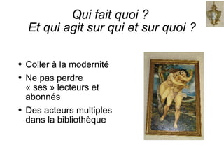 Qui fait quoi ?  Et qui agit sur qui et sur quoi ? Coller à la modernité Ne pas perdre « ses » lecteurs et abonnés Des acteurs multiples dans la bibliothèque 