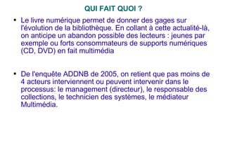 QUI FAIT QUOI ? Le livre numérique permet de donner des gages sur l'évolution de la bibliothèque. En collant à cette actualité-là, on anticipe un abandon possible des lecteurs : jeunes par exemple ou forts consommateurs de supports numériques (CD, DVD) en fait multimédia De l'enquête ADDNB de 2005, on retient que pas moins de 4 acteurs interviennent ou peuvent intervenir dans le processus: le management (directeur), le responsable des collections, le technicien des systèmes, le médiateur Multimédia. 