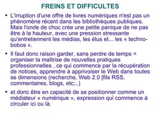 FREINS ET DIFFICULTES L'irruption d'une offre de livres numériques n'est pas un phénomène récent dans les bibliothèques publiques. Mais l'onde de choc crée une petite panique de ne pas être à la hauteur, avec une pression stressante qu'entretiennent les médias, les élus et... les « techno-bobos ». Il faut donc raison garder, sans perdre de temps = organiser la maîtrise de nouvelles pratiques professionnelles , ce qui commence par la récupération de notices, apprendre à apprivoiser le Web dans toutes se dimensions (recherche, Web 2.0 [fils RSS, commentaires, blogs, etc;..) et donc être en capacité de se positionner comme un médiateur « numérique », expression qui commence à circuler ici ou là. 