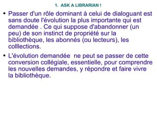 1.  ASK A LIBRARIAN ! Passer d'un rôle dominant à celui de dialoguant est sans doute l'évolution la plus importante qui est demandée . Ce qui suppose d'abandonner (un peu) de son instinct de propriété sur la bibliothèque, les abonnés (ou lecteurs), les colllections. L'évolution demandée  ne peut se passer de cette conversion collégiale, essentielle, pour comprendre les nouvelles demandes, y répondre et faire vivre la bibliothèque. 