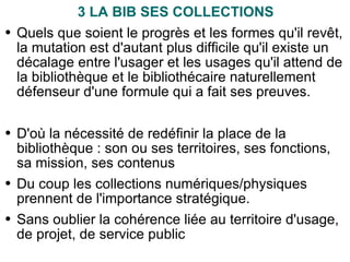 3 LA BIB SES COLLECTIONS Quels que soient le progrès et les formes qu'il revêt, la mutation est d'autant plus difficile qu'il existe un décalage entre l'usager et les usages qu'il attend de la bibliothèque et le bibliothécaire naturellement défenseur d'une formule qui a fait ses preuves. D'où la nécessité de redéfinir la place de la bibliothèque : son ou ses territoires, ses fonctions, sa mission, ses contenus Du coup les collections numériques/physiques prennent de l'importance stratégique. Sans oublier la cohérence liée au territoire d'usage, de projet, de service public 