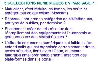 5 COLLECTIONS NUMERIQUES EN PARTAGE ? Mutualiser, c'est réduire les temps, les coûts et agréger tout ce qui existe (Moccam) Réseaux : par grands catégories de bibliothèques, par type de publics, par domaine ? Et comment créer de tels réseaux dans l'éparpillement des équipements et l'autonomie au goût prononcé des bibliothécaires ? L'offre de documents numériques est faible, si l'on entend celle qui est organisée correctement : droits, accès sécurisé, liens avec l'Opac, et encore faudrait-il améliorer notablement l'insertion des plate-formes dans le portail. 