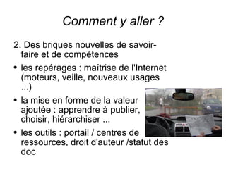 Comment y aller ? 2. Des briques nouvelles de savoir-faire et de compétences les repérages : maîtrise de l'Internet (moteurs, veille, nouveaux usages ...) la mise en forme de la valeur ajoutée : apprendre à publier, choisir, hiérarchiser ... les outils : portail / centres de ressources, droit d'auteur /statut des doc 