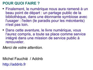 POUR QUOI FAIRE ? Finalement, le numérique nous aura ramené à un beau point de départ : un partage public de la bibliothèque, dans une étonnante symbiose avec l'usager : l'eden (le paradis pour les mécréants) n'est pas loin. Dans cette aventure, le livre numérique, vous l'aurez compris, a toute sa place comme service intégré dans une mission de service public à renouveler. Merci de votre attention. Michel Fauchié  / Addnb http://addnb.fr   