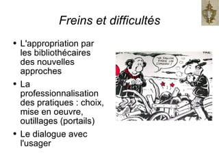 Freins et difficultés L'appropriation par les bibliothécaires des nouvelles approches La professionnalisation des pratiques : choix, mise en oeuvre, outillages (portails) Le dialogue avec l'usager 