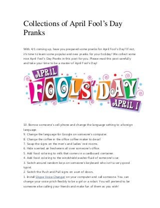 Collections of April Fool’s Day
Pranks
With 4/1 coming up, have you prepared some pranks for April Fool’s Day? If not,
it’s time to learn some popular and new pranks for your holiday! We collect some
nice April Fool’s Day Pranks in this post for you. Please read this post carefully
and take your time to be a master of April Fool’s Day!




10. Borrow someone’s cell phone and change the language setting to a foreign
language.
9. Change the language for Google on someone’s computer.
8. Change the coffee in the office coffee maker to decaf.
7. Swap the signs on the men’s and ladies’ rest rooms.
6. Hide scented air fresheners all over someone’s office.
5. Add food coloring to milk that comes in a cardboard container.
4. Add food coloring to the windshield washer fluid of someone’s car.
3. Switch around random keys on someone’s keyboard who isn’t a very good
typist.
2. Switch the Push and Pull signs on a set of doors.
1. Install Skype Voice Changer on your computer and call someone. You can
change your voice pitch flexibly to be a girl or a robot. You will pretend to be
someone else calling your friends and make fun of them as you wish!
 