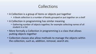 Collections
• A Collection is a group of items or objects put together
• A Book collection is a number of books grouped or put together on a shelf
• A Collection in programming has similar meaning
• Gathering number of objects together, for example collecting names of all
student in a list
• More formally a Collection in programming is a class that allows
putting objects together
• Collection classes also allow methods to manage the objects within
the collection, such as, addition, removal, search etc.
Saifut
1
 