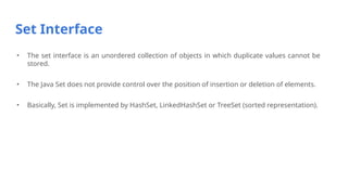 Set Interface
• The set interface is an unordered collection of objects in which duplicate values cannot be
stored.
• The Java Set does not provide control over the position of insertion or deletion of elements.
• Basically, Set is implemented by HashSet, LinkedHashSet or TreeSet (sorted representation).
 