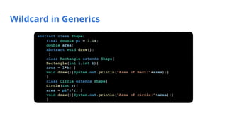 Wildcard in Generics
abstract class Shape{
final double pi = 3.14;
double area;
abstract void draw();
}
class Rectangle extends Shape{
Rectangle(int l,int b){
area = l*b; }
void draw(){System.out.println("Area of Rect:"+area);}
}
class Circle extends Shape{
Circle(int r){
area = pi*r*r; }
void draw(){System.out.println("Area of circle:"+area);}
}
 