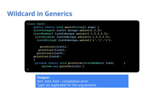Wildcard in Generics
class test{
public static void main(String[] args) {
List<Integer> list1= Arrays.asList(1,2,3);
List<Number> list2=Arrays.asList(1.1,2.2,3.3);
List<Double> list3=Arrays.asList(1.1,2.2,3.3);
List<String> list4=Arrays.asList("s","j","r");
printlist(list1);
printlist(list2);
printlist(list3);
printlist(list4);
}
private static void printlist(List<Number> list) {
System.out.println(list);}
}
Output:
list1, list3, list4 – compilation error
Type not applicable for the arguements
 