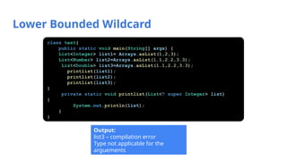 Lower Bounded Wildcard
Output:
list3 – compilation error
Type not applicable for the
arguements
class test{
public static void main(String[] args) {
List<Integer> list1= Arrays.asList(1,2,3);
List<Number> list2=Arrays.asList(1.1,2.2,3.3);
List<Double> list3=Arrays.asList(1.1,2.2,3.3);
printlist(list1);
printlist(list2);
printlist(list3);
}
private static void printlist(List<? super Integer> list)
{
System.out.println(list);
}
}
 