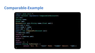Comparable-Example
import java.util.*;
class Account implements Comparable<Account>{
int acc;
String name;
float amt;
Account(int acc,String name,float amt){
this.acc = acc;
this.name = name;
this.amt = amt; }
public int compareTo(Account ac){
if(amt==ac.amt)
return 0;
else if(amt>ac.amt)
return 1;
else
return -1; }
public String toString() {
return "Acc. No.: "+acc+" Name: "+name+" Amount: "+amt;}
}
 