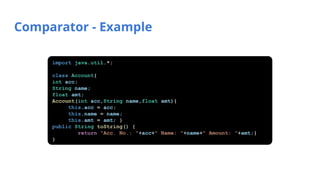 Comparator - Example
import java.util.*;
class Account{
int acc;
String name;
float amt;
Account(int acc,String name,float amt){
this.acc = acc;
this.name = name;
this.amt = amt; }
public String toString() {
return "Acc. No.: "+acc+" Name: "+name+" Amount: "+amt;}
}
 