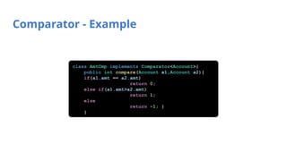 Comparator - Example
class AmtCmp implements Comparator<Account>{
public int compare(Account a1,Account a2){
if(a1.amt == a2.amt)
return 0;
else if(a1.amt>a2.amt)
return 1;
else
return -1; }
}
 