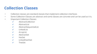 Collection Classes
• Collection classes are standard classes that implement collection interfaces
• Some Collection Classes are abstract and some classes are concrete and can be used as it is.
• Important Collection Classes:
✔ AbstractCollection
✔ AbstractList
✔ AbstractSequentialList
✔ LinkedList
✔ ArrayList
✔ AbstractSet
✔ HasSet
✔ LinkedHashSet
✔ TreeSet
 