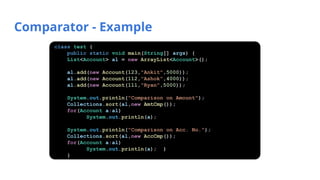 Comparator - Example
class test {
public static void main(String[] args) {
List<Account> al = new ArrayList<Account>();
al.add(new Account(123,"Ankit",5000));
al.add(new Account(112,"Ashok",4000));
al.add(new Account(111,"Ryan",5000));
System.out.println("Comparison on Amount");
Collections.sort(al,new AmtCmp());
for(Account a:al)
System.out.println(a);
System.out.println("Comparison on Acc. No.");
Collections.sort(al,new AccCmp());
for(Account a:al)
System.out.println(a); }
}
 