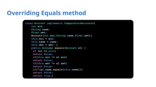 Overriding Equals method
class Account implements Comparator<Account>{
int acc;
String name;
float amt;
Account(int acc,String name,float amt){
this.acc = acc;
this.name = name;
this.amt = amt; }
public boolean equals(Account a1) {
if (a1 == null)
return false;
if(this.acc != a1.acc)
return false;
if(this.amt != a1.amt)
return false;
if(!(a1.name.equals(this.name)))
return false;
return true;}
 