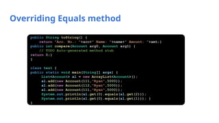 Overriding Equals method
public String toString() {
return "Acc. No.: "+acc+" Name: "+name+" Amount: "+amt;}
public int compare(Account arg0, Account arg1) {
// TODO Auto-generated method stub
return 0;}
}
class test {
public static void main(String[] args) {
List<Account> al = new ArrayList<Account>();
al.add(new Account(111,"Ryan",5000));
al.add(new Account(112,"Ryan",5000));
al.add(new Account(111,"Ryan",5000));
System.out.println(al.get(0).equals(al.get(2)));
System.out.println(al.get(0).equals(al.get(1))); }
}
 