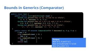 Bounds in Generics (Comparator)
public class test {
public static void main(String[] args) {
System.out.printf("Max of %d, %d and %d is %dnn",
3, 4, 5, maximum( 3, 4, 5 ));
System.out.printf("Max of %.1f,%.1f and %.1f is %.1fnn",
6.6, 8.8, 7.7, maximum( 6.6, 8.8, 7.7 ));
System.out.printf("Max of %s,%s and %s is %snn",
"s", "j", "r", maximum( "s", "j", "r" ));
}
public static <T extends Comparable<T>> T maximum(T x, T y, T z) {
T max = x;
if(y.compareTo(max) > 0) {
max = y; }
if(z.compareTo(max) > 0) {
max = z; }
return max; }
}
Output:
Max of 3, 4 and 5 is 5
Max of 6.6,8.8 and 7.7 is 8.8
Max of s,j and r is s
 