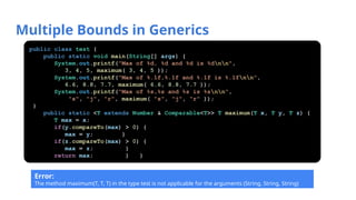 Multiple Bounds in Generics
public class test {
public static void main(String[] args) {
System.out.printf("Max of %d, %d and %d is %dnn",
3, 4, 5, maximum( 3, 4, 5 ));
System.out.printf("Max of %.1f,%.1f and %.1f is %.1fnn",
6.6, 8.8, 7.7, maximum( 6.6, 8.8, 7.7 ));
System.out.printf("Max of %s,%s and %s is %snn",
"s", "j", "r", maximum( "s", "j", "r" ));
}
public static <T extends Number & Comparable<T>> T maximum(T x, T y, T z) {
T max = x;
if(y.compareTo(max) > 0) {
max = y; }
if(z.compareTo(max) > 0) {
max = z; }
return max; } }
Error:
The method maximum(T, T, T) in the type test is not applicable for the arguments (String, String, String)
 