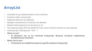 ArrayList
• Growable Array implementation of List interface.
• Insertion order is preserved.
• Duplicate elements are allowed.
• Multiple null elements of insertion are allowed.
• Default initial capacity of an ArrayList is 10.
• The capacity grows with the below formula, once ArrayList reaches its max capacity.
• newCapacity= (oldCapacity * 3)/2 + 1
• When to use?
• If elements are to be retrieved frequently. Because ArrayList implements
RandomAccess Interface
• When not to use?
• If elements are added/removed at specific positions frequently
 