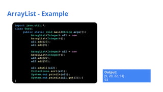 ArrayList - Example
Output:
[9, 20, 22, 53]
53
import java.util.*;
class Test{
public static void main(String args[]){
ArrayList<Integer> al1 = new
ArrayList<Integer>();
al1.add(20);
al1.add(9);
ArrayList<Integer> al2 = new
ArrayList<Integer>();
al2.add(22);
al2.add(53);
al1.addAll(al2);
Collections.sort(al1);
System.out.println(al1);
System.out.println(al1.get(3));}
}
 
